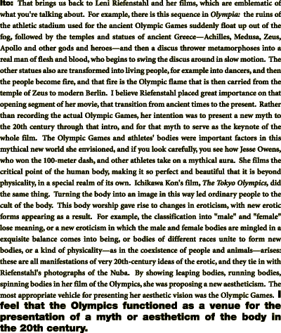 Ito:	That brings us back to Leni Riefenstahl and her films, which are emblematic of what you're talking about.  For example, there is this sequence in Olympia:  the ruins of the athletic stadium used for the ancient Olympic Games suddenly float up out of the fog, followed by the temples and statues of ancient Greece╤Achilles, Medusa, Zeus, Apollo and other gods and heroes╤and then a discus thrower metamorphoses into a real man of flesh and blood, who begins to swing the discus around in slow motion.  The other statues also are transformed into living people, for example into dancers, and then the people become fire, and that fire is the Olympic flame that is then carried from the temple of Zeus to modern Berlin.  I believe Riefenstahl placed great importance on that opening segment of her movie, that transition from ancient times to the present.  Rather than recording the actual Olympic Games, her intention was to present a new myth to the 20th century through that intro, and for that myth to serve as the keynote of the whole film.  The Olympic Games and athletes' bodies were important factors in this mythical new world she envisioned, and if you look carefully, you see how Jesse Owens, who won the 100-meter dash, and other athletes take on a mythical aura.  She films the critical point of the human body, making it so perfect and beautiful that it is beyond physicality, in a special realm of its own.  Ichikawa Kon's film, The Tokyo Olympics, did the same thing.  Turning the body into an image in this way led ordinary people to the cult of the body.  This body worship gave rise to changes in eroticism, with new erotic forms appearing as a result.  For example, the classification into 