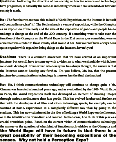 Ito:	The fact that we are now able to hold a World Exposition on the Internet is in itself self-contradictory, isnt' it?  The Net is already a venue of exposition, while the Olympics as an exposition of the body and the idea of the exposition of goods and people has to undergo a change at the end of the 20th century.  If something were to take over the function of the Olympics or the World Expo in the 21st century, or something were to arise that was similar to these events, what would it be?  You yourself have always been quite negative with regard to doing things on the Internet, haven't you?

Ueshima:	There is a common awareness that we have arrived at an important juncture, but we still have to come up with a vision as to what we should do with it, how we should develop it.  If we extend what everyone has always thought, the answer is that the Internet cannot develop any further.  Do you believe, Mr. Ito, that the present juncture in communications technology is more or less the final destination?

Ito:	No, I think communications technology will continue to change quite a bit.  Cinema was invented a hundred years ago, and as symbolized by the 1900  World Expo in Paris, the World Exposition itself has developed an element of showing images through various media, more than just goods.  This has evolved further and further, so that with the development of film and video technology, sports, for example, can be watched at home, experienced in a completely different way than by going to the stadium.  This has now culminated in the idea of holding a World Expo on the Internet, or in the identification of medium and content.  In that sense, I do think of this year as a crucial transition point.  Based on the current vision of communications technology, the answer to the question of what kind of function such vehicles as the Olympics and the World Expo will have in future is that there is a great possibility of their becoming expositions of the senses.  Why not hold a Perception Expo?
