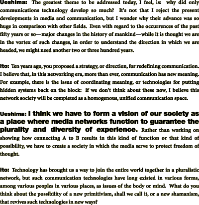 Ueshima:	The greatest theme to be addressed today, I feel, is:  why did only communications technology develop so much?  It's not that I reject the present developments in media and communication, but I wonder why their advance was so huge in comparison with other fields.  Even with regard to the occurrences of the past fifty years or somajor changes in the history of mankindwhile it is thought we are in the vortex of such changes, in order to understand the direction in which we are headed, we might need another two or three hundred years.

Ito:	Ten years ago, you proposed a strategy, or direction, for redefining communication.  I believe that, in this networking era, more than ever, communication has new meaning.  For example, there is the issue of coordinating meaning, or technologies for putting hidden systems back on the block:  if we don't think about these now, I believe this network society will be completed as a homogenous, unified communication space.

Ueshima:	I think we have to form a vision of our society as a place where media networks function to guarantee the plurality and diversity of experience.  Rather than working on showing how connecting A to B results in this kind of function or that kind of possibility, we have to create a society in which the media serve to protect freedom of thought.

Ito:	Technology has brought us a way to join the entire world together in a pluralistic network, but such communication technologies have long existed in various forms, among various peoples in various places, as issues of the body or mind.  What do you think about the possibility of a new primitivism, shall we call it, or a new shamanism, that revives such technologies in new ways?
