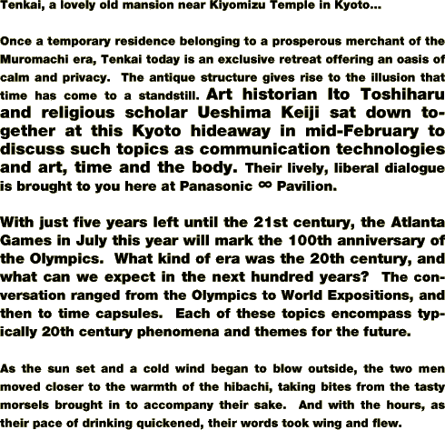 Tenkai, a lovely old mansion near Kiyomizu Temple in Kyoto...

Once a temporary residence belonging to a prosperous merchant of the Muromachi era, Tenkai today is an exclusive retreat offering an oasis of calm and privacy.  The antique structure gives rise to the illusion that time has come to a standstill. Art historian Ito Toshiharu and religious scholar Ueshima Keiji sat down together at this Kyoto hideaway in mid-February to discuss such topics as communication technologies and art, time and the body. Their lively, liberal dialogue is brought to you here at Panasonic üç Pavilion.

With just five years left until the 21st century, the Atlanta Games in July this year will mark the 100th anniversary of the Olympics.  What kind of era was the 20th century, and what can we expect in the next hundred years?  The conversation ranged from the Olympics to World Expositions, and then to time capsules.  Each of these topics encompass typically 20th century phenomena and themes for the future.

As the sun set and a cold wind began to blow outside, the two men moved closer to the warmth of the hibachi, taking bites from the tasty morsels brought in to accompany their sake.  And with the hours, as their pace of drinking quickened, their words took wing and flew.