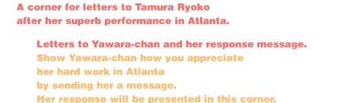 ÑGood Luck Yawara-chan

A corner for letters to Tamura Ryoko after her superb performance in Atlanta


1.   LETTERS TO YAWARA-CHAN AND HER RESPONSE MESSAGE

Show Yawara-chan how you appreciate her hard work in Atlanta by sending her a message.  Her response will be presented in this corner.