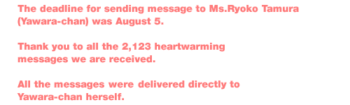 ÇThe deadline for sending message to Ms.Ryoko Tamura (Yawara-chan) was August 5.
Thank you to all the 2,123 heartwarming messages we are received.
All the messages will be delivered directly to  Yawara-chan herself.