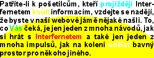 Pat°φte-li k po╣etilc∙m, kte°φ projφ╛d∞jφ Interfernetem kv∙li informacφm, vzdejte se nad∞jφ, ╛e byste v na╣φ webovΘ jßm∞ n∞jakΘ na╣li. To, co Vßs Φekß, je jen jeden z mnoha nßvod∙, jak si hrßt s Interfernetem a takΘ jen jeden z mnoha impuls∙, jak na koleni ud∞lat bavn² prostor pro n∞koho jinΘho.